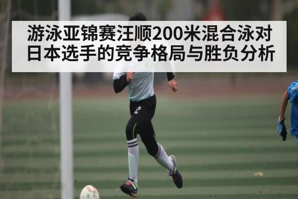 游泳亚锦赛汪顺200米混合泳对日本选手的竞争格局与胜负分析