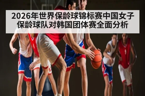 2026年世界保龄球锦标赛中国女子保龄球队对韩国团体赛全面分析