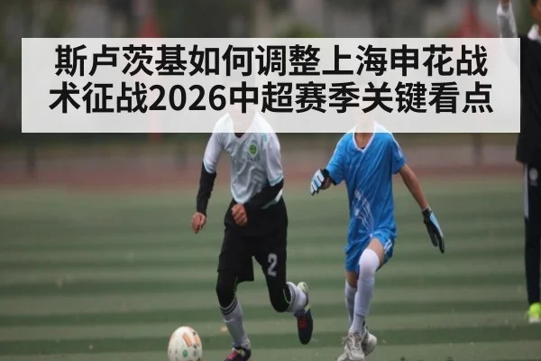 斯卢茨基如何调整上海申花战术征战2026中超赛季关键看点
